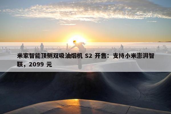 米家智能顶侧双吸油烟机 S2 开售：支持小米澎湃智联，2099 元