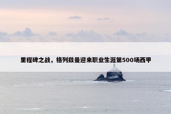 里程碑之战，格列兹曼迎来职业生涯第500场西甲