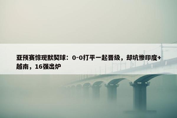 亚预赛惊现默契球：0-0打平一起晋级，却坑惨印度+越南，16强出炉