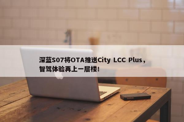 深蓝S07将OTA推送City LCC Plus，智驾体验再上一层楼！