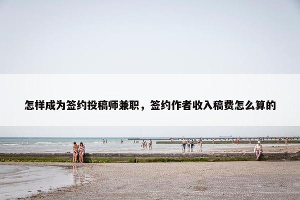 怎样成为签约投稿师兼职，签约作者收入稿费怎么算的