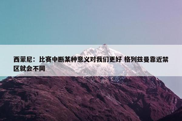 西蒙尼：比赛中断某种意义对我们更好 格列兹曼靠近禁区就会不同