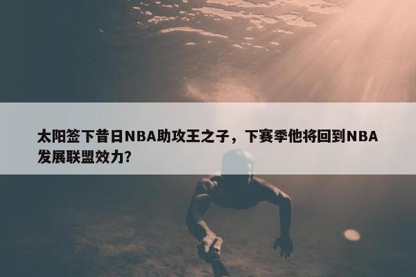 太阳签下昔日NBA助攻王之子，下赛季他将回到NBA发展联盟效力？