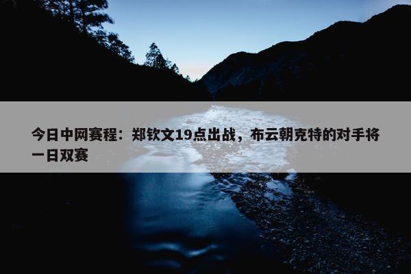 今日中网赛程：郑钦文19点出战，布云朝克特的对手将一日双赛