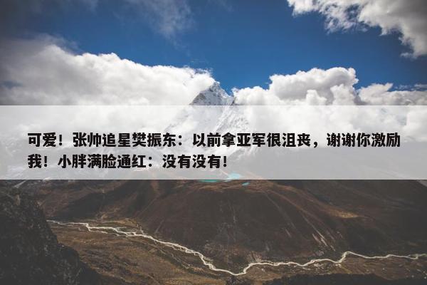 可爱！张帅追星樊振东：以前拿亚军很沮丧，谢谢你激励我！小胖满脸通红：没有没有！