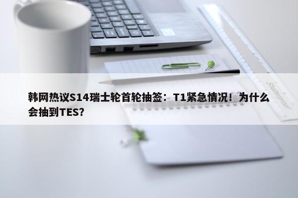 韩网热议S14瑞士轮首轮抽签：T1紧急情况！为什么会抽到TES？