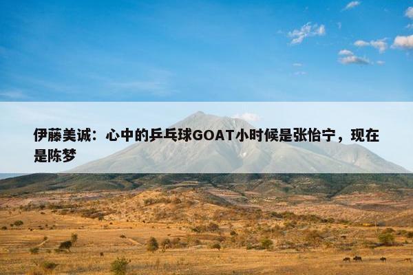 伊藤美诚：心中的乒乓球GOAT小时候是张怡宁，现在是陈梦