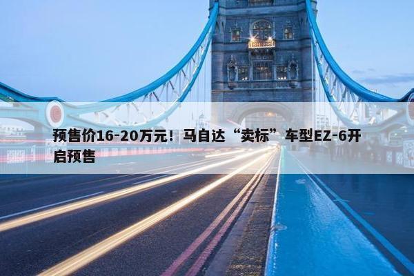 预售价16-20万元！马自达“卖标”车型EZ-6开启预售