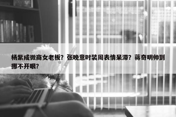 杨紫成微商女老板？张晚意时装周表情呆滞？蒋奇明帅到挪不开眼？