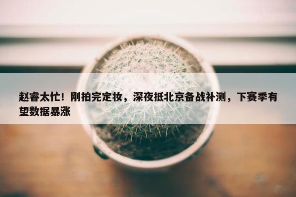 赵睿太忙！刚拍完定妆，深夜抵北京备战补测，下赛季有望数据暴涨