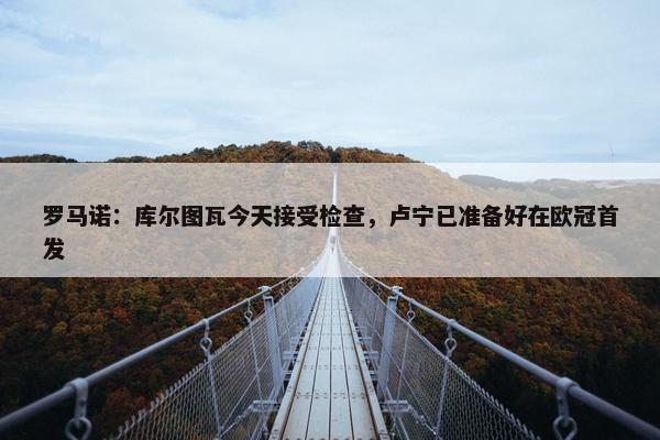 罗马诺：库尔图瓦今天接受检查，卢宁已准备好在欧冠首发