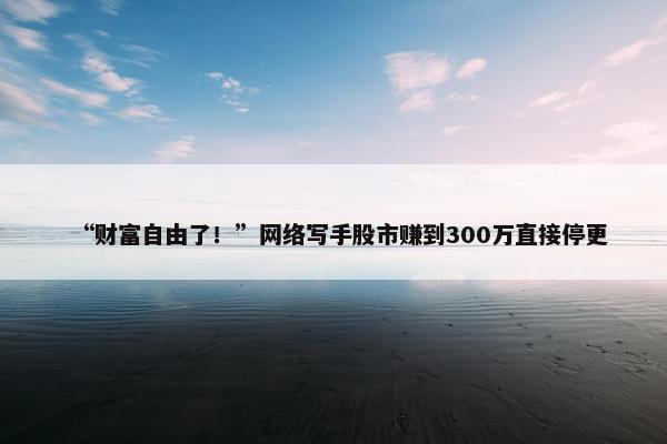 “财富自由了！”网络写手股市赚到300万直接停更