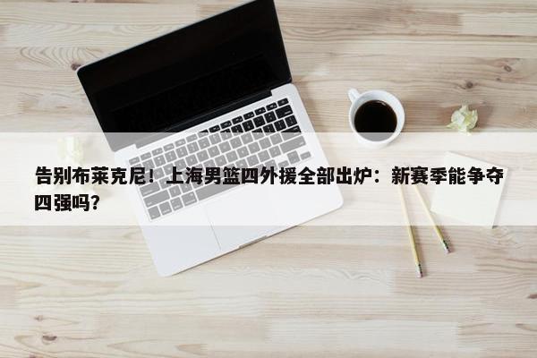 告别布莱克尼！上海男篮四外援全部出炉：新赛季能争夺四强吗？