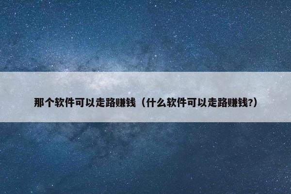 那个软件可以走路赚钱（什么软件可以走路赚钱?）