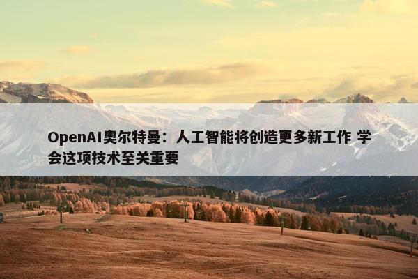 OpenAI奥尔特曼：人工智能将创造更多新工作 学会这项技术至关重要