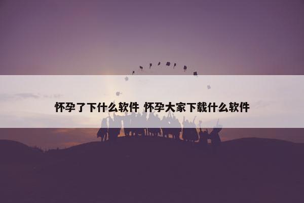 怀孕了下什么软件 怀孕大家下载什么软件