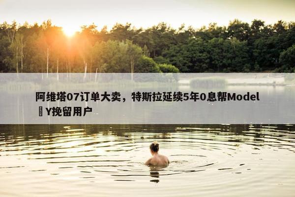 阿维塔07订单大卖，特斯拉延续5年0息帮Model Y挽留用户