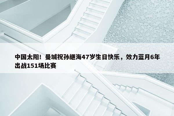 中国太阳！曼城祝孙继海47岁生日快乐，效力蓝月6年出战151场比赛