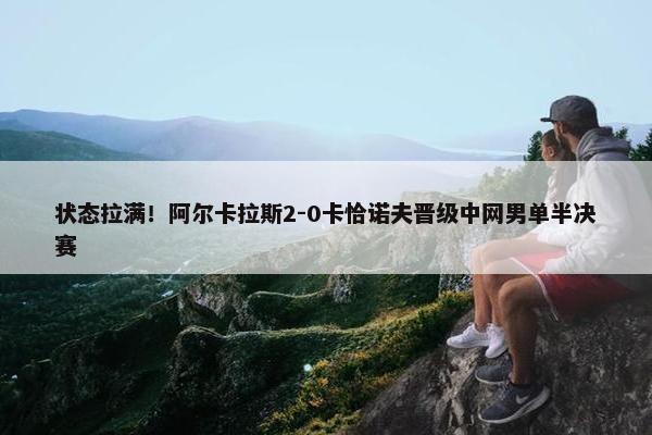 状态拉满！阿尔卡拉斯2-0卡恰诺夫晋级中网男单半决赛