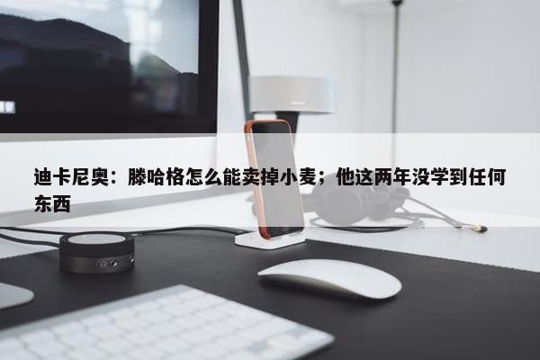 迪卡尼奥：滕哈格怎么能卖掉小麦；他这两年没学到任何东西