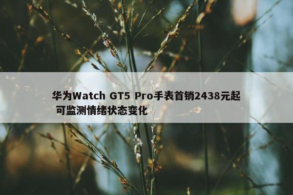 华为Watch GT5 Pro手表首销2438元起 可监测情绪状态变化