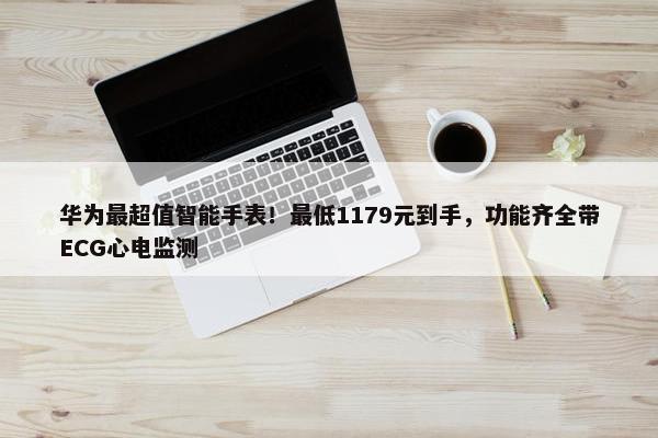 华为最超值智能手表！最低1179元到手，功能齐全带ECG心电监测