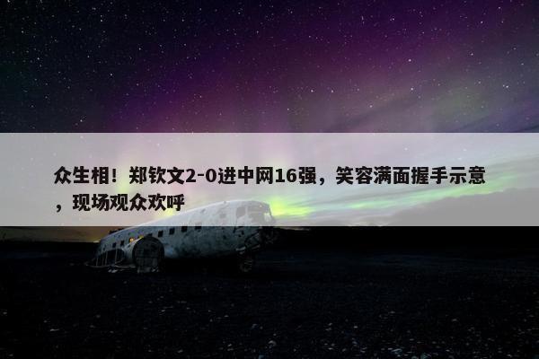 众生相！郑钦文2-0进中网16强，笑容满面握手示意，现场观众欢呼