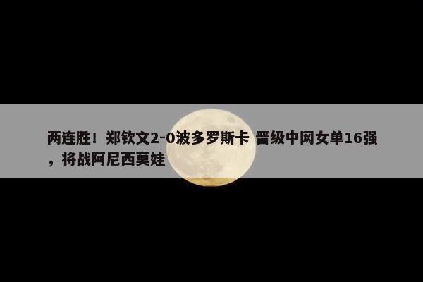 两连胜！郑钦文2-0波多罗斯卡 晋级中网女单16强，将战阿尼西莫娃