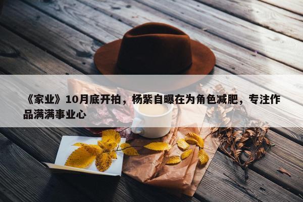 《家业》10月底开拍，杨紫自曝在为角色减肥，专注作品满满事业心