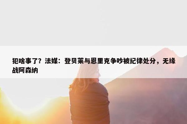 犯啥事了？法媒：登贝莱与恩里克争吵被纪律处分，无缘战阿森纳