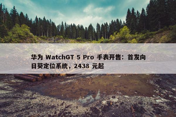 华为 WatchGT 5 Pro 手表开售：首发向日葵定位系统，2438 元起