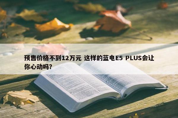 预售价格不到12万元 这样的蓝电E5 PLUS会让你心动吗？