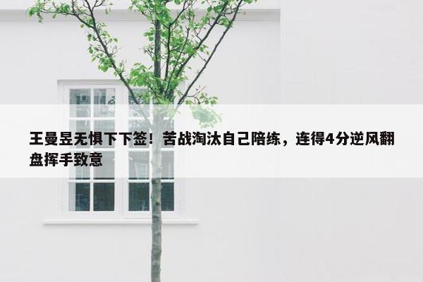 王曼昱无惧下下签！苦战淘汰自己陪练，连得4分逆风翻盘挥手致意