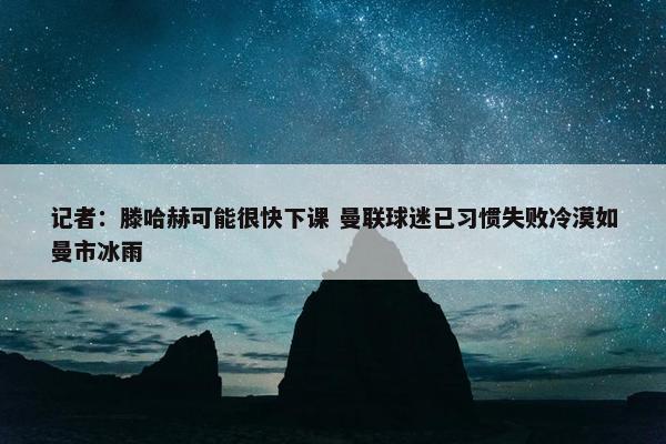 记者：滕哈赫可能很快下课 曼联球迷已习惯失败冷漠如曼市冰雨