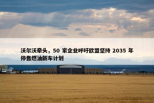 沃尔沃牵头，50 家企业呼吁欧盟坚持 2035 年停售燃油新车计划