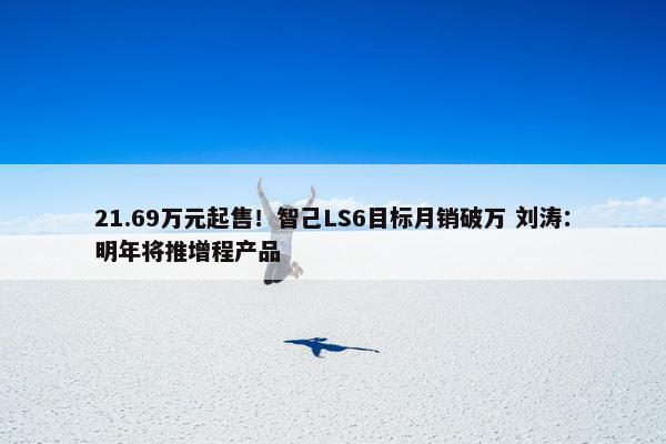 21.69万元起售！智己LS6目标月销破万 刘涛：明年将推增程产品