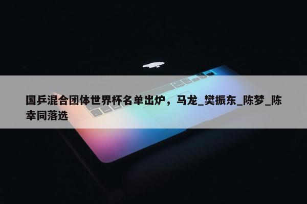 国乒混合团体世界杯名单出炉，马龙_樊振东_陈梦_陈幸同落选