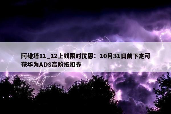 阿维塔11_12上线限时优惠：10月31日前下定可获华为ADS高阶抵扣券