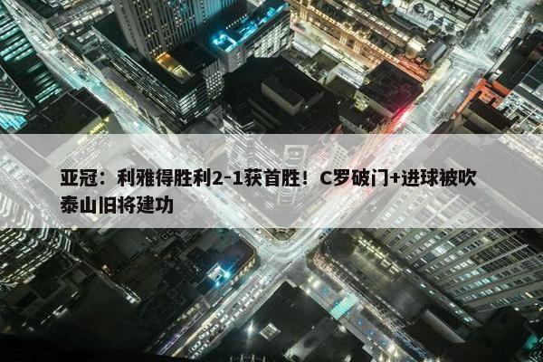 亚冠：利雅得胜利2-1获首胜！C罗破门+进球被吹 泰山旧将建功