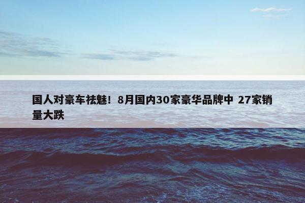 国人对豪车祛魅！8月国内30家豪华品牌中 27家销量大跌