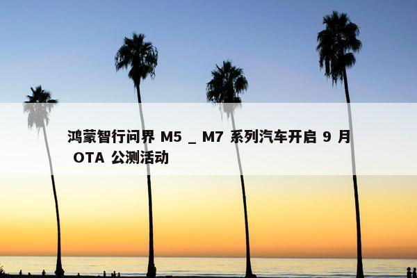 鸿蒙智行问界 M5 _ M7 系列汽车开启 9 月 OTA 公测活动