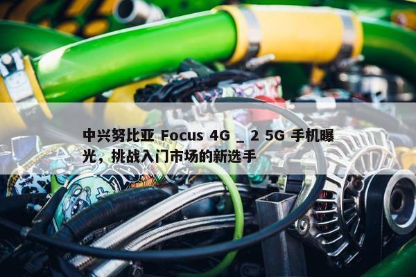 中兴努比亚 Focus 4G _ 2 5G 手机曝光，挑战入门市场的新选手