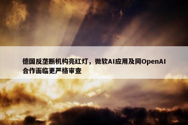 德国反垄断机构亮红灯，微软AI应用及同OpenAI合作面临更严格审查