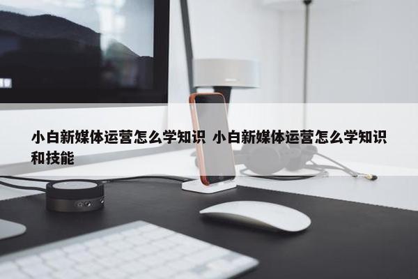 小白新媒体运营怎么学知识 小白新媒体运营怎么学知识和技能