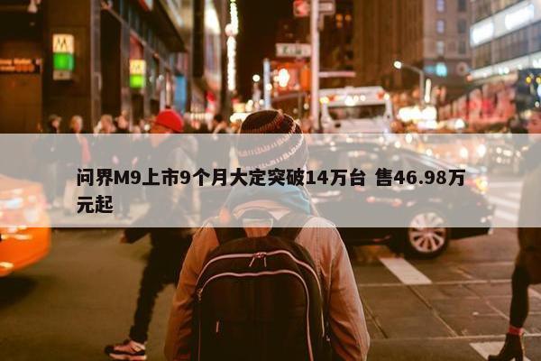 问界M9上市9个月大定突破14万台 售46.98万元起