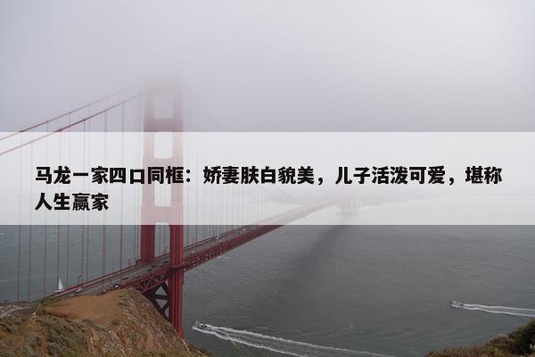 马龙一家四口同框：娇妻肤白貌美，儿子活泼可爱，堪称人生赢家