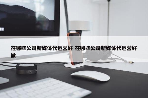 在哪些公司新媒体代运营好 在哪些公司新媒体代运营好做