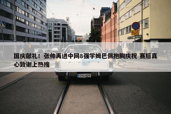 国庆献礼！张帅再进中网8强学姆巴佩抱胸庆祝 赛后真心致谢上热搜