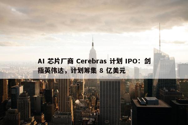 AI 芯片厂商 Cerebras 计划 IPO：剑指英伟达，计划筹集 8 亿美元