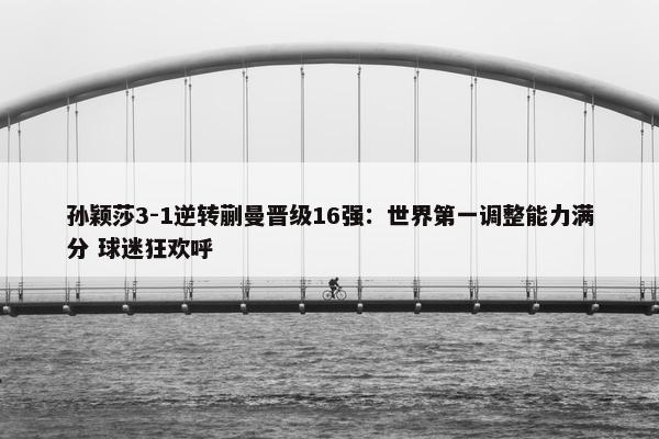 孙颖莎3-1逆转蒯曼晋级16强：世界第一调整能力满分 球迷狂欢呼